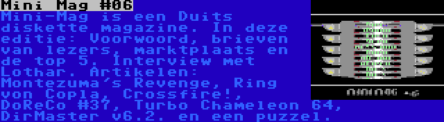 Mini Mag #06 | Mini-Mag is een Duits diskette magazine. In deze editie: Voorwoord, brieven van lezers, marktplaats en de top 5. Interview met Lothar. Artikelen: Montezuma's Revenge, Ring von Copla, Crossfire!, DoReCo #37, Turbo Chameleon 64, DirMaster v6.2. en een puzzel.