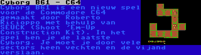 Cyborg B61 - C64 | Cyborg B61 is een nieuw spel voor de Commodore C64 gemaakt door Roberto Ricioppo met behulp van SEUCK (Shoot 'Em-Up Construction Kit). In het spel ben je de laatste Cyborg. Je moet je door vele sectors heen vechten en de vijand verslaan.