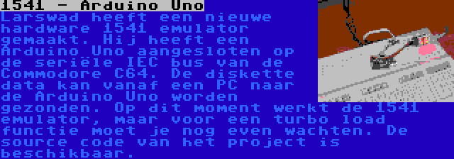 1541 - Arduino Uno | Larswad heeft een nieuwe hardware 1541 emulator gemaakt. Hij heeft een Arduino Uno aangesloten op de seriële IEC bus van de Commodore C64. De diskette data kan vanaf een PC naar de Arduino Uno worden gezonden. Op dit moment werkt de 1541 emulator, maar voor een turbo load functie moet je nog even wachten. De source code van het project is beschikbaar.