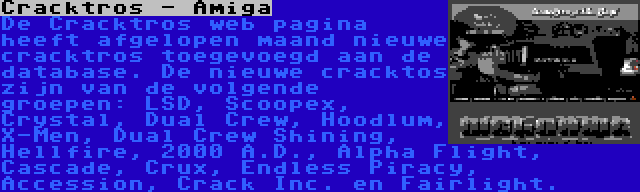 Cracktros - Amiga | De Cracktros web pagina heeft afgelopen maand nieuwe cracktros toegevoegd aan de database. De nieuwe cracktos zijn van de volgende groepen: LSD, Scoopex, Crystal, Dual Crew, Hoodlum, X-Men, Dual Crew Shining, Hellfire, 2000 A.D., Alpha Flight, Cascade, Crux, Endless Piracy, Accession, Crack Inc. en Fairlight.