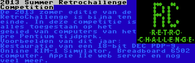 2013 Summer Retrochallenge Competition | De 2013 zomer editie van de RetroChallenge is bijna ten einde. In deze competitie is alles toegestaan op het gebied van computers van het pre Pentium tijdperk. Voorbeelden van dit jaar: Restauratie van een 18-bit DEC PDP-9, Online KIM-1 Simulator, Breadboard 6502 computer, Apple IIe web server en nog veel meer.