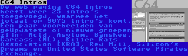 C64 Intros | De web pagina C64 Intros heeft weer 25 intro's toegevoegd, waarmee het totaal op 9075 intro's komt. Een paar voorbeelden van geüpdatete of nieuwe groepen zijn: Acid, Asylum, Banshee, Carcass (NL), Killer Rats Association [KRA], Red Mill, Silicon's Dreams en United States Software Pirates Exchange.