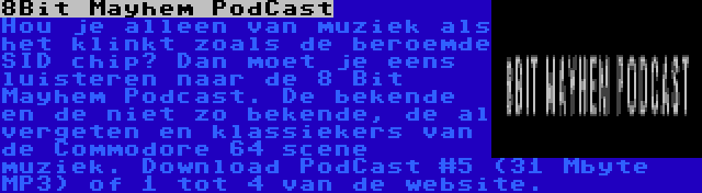 8Bit Mayhem PodCast | Hou je alleen van muziek als het klinkt zoals de beroemde SID chip? Dan moet je eens luisteren naar de 8 Bit Mayhem Podcast. De bekende en de niet zo bekende, de al vergeten en klassiekers van de Commodore 64 scene muziek. Download PodCast #5 (31 Mbyte MP3) of 1 tot 4 van de website.