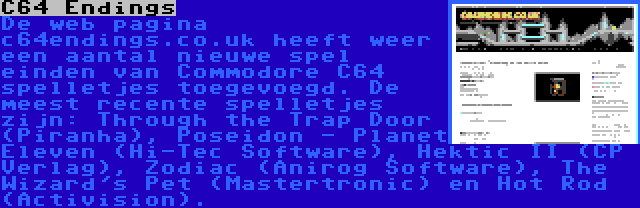 C64 Endings | De web pagina c64endings.co.uk heeft weer een aantal nieuwe spel einden van Commodore C64 spelletjes toegevoegd. De meest recente spelletjes zijn: Through the Trap Door (Piranha), Poseidon - Planet Eleven (Hi-Tec Software), Hektic II (CP Verlag), Zodiac (Anirog Software), The Wizard's Pet (Mastertronic) en Hot Rod (Activision).