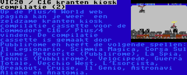 VIC20 / C16 kranten kiosk compilatie (2) | Op de Plus/4 World web pagina kan je weer  een zeldzame kranten kiosk compilatie cassette voor de Commodore C16 / Plus/4 vinden. De compilatie cassette is gemaakt door Pubblirome en heeft de volgende spellen: Il Legionario, Scimmia Magica, Corsa Sul Fiume, Meteorite (Pubblirome), La Spia, Tennis (Pubblirome), Velocipede, Guerra Totale, Vecchio West, L'Esorcista, Breakout, Cruise, Il Genio, Astronavi Aliene en Anatomia.