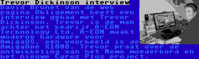 Trevor Dickinson interview | David Brunet van de web pagina Obligement heeft een interview gehad met Trevor Dickinson. Trevor is de man achter het bedrijf A-EON Technology Ltd. A-EON maakt moderne hardware voor AmigaOS, een voorbeeld is de AmigaOne X1000. Trevor praat over de ontwikkeling van het Nemo moederbord en het nieuwe Cyrus Plus project.