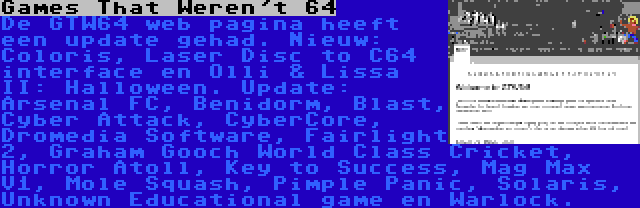 Games That Weren't 64 | De GTW64 web pagina heeft een update gehad. Nieuw: Coloris, Laser Disc to C64 interface en Olli & Lissa II: Halloween. Update: Arsenal FC, Benidorm, Blast, Cyber Attack, CyberCore, Dromedia Software, Fairlight 2, Graham Gooch World Class Cricket, Horror Atoll, Key to Success, Mag Max V1, Mole Squash, Pimple Panic, Solaris, Unknown Educational game en Warlock.