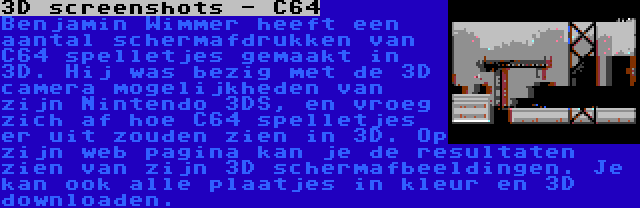 3D screenshots - C64 | Benjamin Wimmer heeft een aantal schermafdrukken van C64 spelletjes gemaakt in 3D. Hij was bezig met de 3D camera mogelijkheden van zijn Nintendo 3DS, en vroeg zich af hoe C64 spelletjes er uit zouden zien in 3D. Op zijn web pagina kan je de resultaten zien van zijn 3D schermafbeeldingen. Je kan ook alle plaatjes in kleur en 3D downloaden.