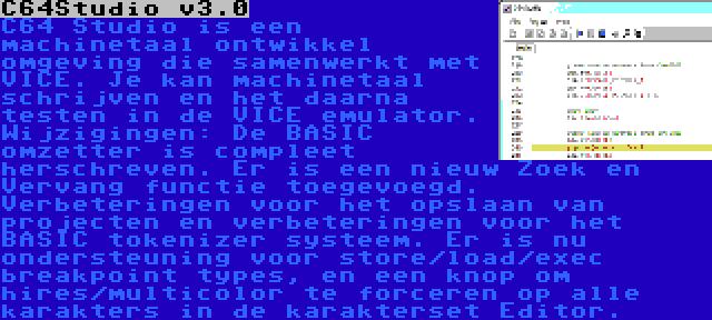 C64Studio v3.0 | C64 Studio is een machinetaal ontwikkel omgeving die samenwerkt met VICE. Je kan machinetaal schrijven en het daarna testen in de VICE emulator. Wijzigingen: De BASIC omzetter is compleet herschreven. Er is een nieuw Zoek en Vervang functie toegevoegd. Verbeteringen voor het opslaan van projecten en verbeteringen voor het BASIC tokenizer systeem. Er is nu ondersteuning voor store/load/exec breakpoint types, en een knop om hires/multicolor te forceren op alle karakters in de karakterset Editor.