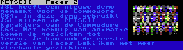 PETSCII - Faces 2 | JSL heeft een nieuwe demo gemaakt voor de Commodore C64. In deze demo gebruikt JSL alleen de PETSCII karakters van de Commodore C64. Met behulp van animatie komen de gezichten tot leven. Je kan ook de eerste versie van Faces bekijken met meer vierkante gezichten.