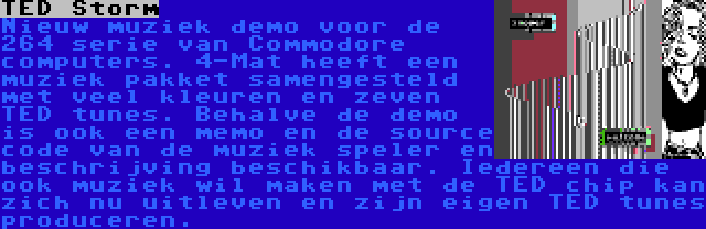 TED Storm | Nieuw muziek demo voor de 264 serie van Commodore computers. 4-Mat heeft een muziek pakket samengesteld met veel kleuren en zeven TED tunes. Behalve de demo is ook een memo en de source code van de muziek speler en beschrijving beschikbaar. Iedereen die ook muziek wil maken met de TED chip kan zich nu uitleven en zijn eigen TED tunes produceren.