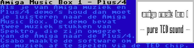 Amiga Music Box 1 - Plus/4 | Als je van Amiga muziek en Plus/4 demo's houd dan moet je luisteren naar de Amiga Music Box. De demo bevat twee muziek stukken van Spektro, die zijn omgezet van de Amiga naar de Plus/4. Csabo maakte de software om de muziek af te spelen via de TED chip.