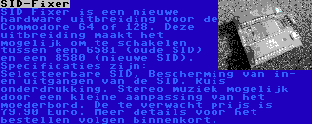 SID-Fixer | SID Fixer is een nieuwe hardware uitbreiding voor de Commodore 64 of 128. Deze uitbreiding maakt het mogelijk om te schakelen tussen een 6581 (oude SID) en een 8580 (nieuwe SID). Specificaties zijn: Selecteerbare SID, Bescherming van in- en uitgangen van de SID. Ruis onderdrukking. Stereo muziek mogelijk door een kleine aanpassing van het moederbord. De te verwacht prijs is 79.90 Euro. Meer details voor het bestellen volgen binnenkort.