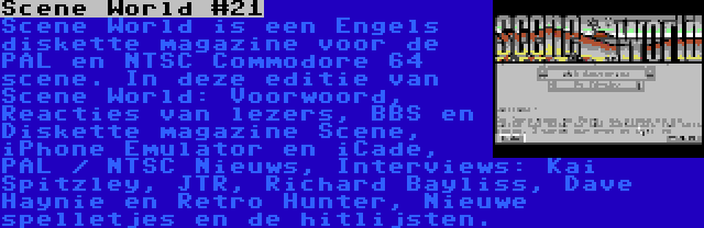 Scene World #21 | Scene World is een Engels diskette magazine voor de PAL en NTSC Commodore 64 scene. In deze editie van Scene World: Voorwoord, Reacties van lezers, BBS en Diskette magazine Scene, iPhone Emulator en iCade, PAL / NTSC Nieuws, Interviews: Kai Spitzley, JTR, Richard Bayliss, Dave Haynie en Retro Hunter, Nieuwe spelletjes en de hitlijsten.