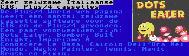 Zeer zeldzame Italiaanse C16, Plus/4 cassettes | De Plus/4 World web pagina heeft een aantal zeldzame cassette software voor de C16 en de Plus/4 gevonden. Een paar voorbeelden zijn: Dots Eater, Bomber, Bolt Knight, Impariamo A Conoscere Le Ossa, Calcolo Dell'Ora Nel Mondo, Wacky Painter, Tennis, Magic Brush en Pixin.