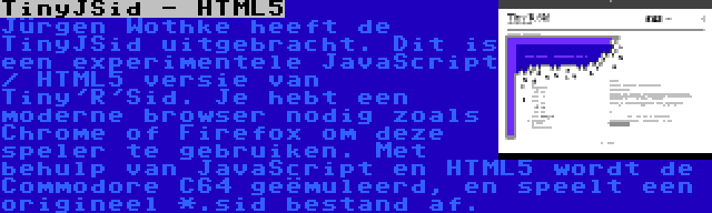 TinyJSid - HTML5 | Jürgen Wothke heeft de TinyJSid uitgebracht. Dit is een experimentele JavaScript / HTML5 versie van Tiny'R'Sid. Je hebt een moderne browser nodig zoals Chrome of Firefox om deze speler te gebruiken. Met behulp van JavaScript en HTML5 wordt de Commodore C64 geëmuleerd, en speelt een origineel *.sid bestand af.