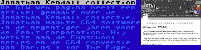 Jonathan Kendall collection | De GTW web pagina heeft een artikel gemaakt over de Jonathan Kendall collectie. Jonathan maakte C64 software in de negentiger jaren voor de Zenit corporation. Hij werkte aan de Funschool series en de C64 conversie van Darius + for The Edge.