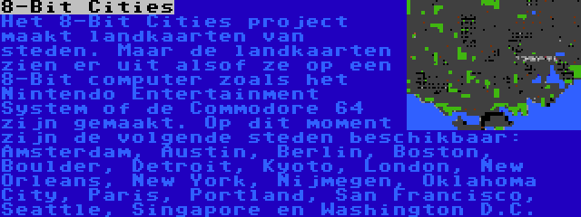 8-Bit Cities | Het 8-Bit Cities project maakt landkaarten van steden. Maar de landkaarten zien er uit alsof ze op een 8-Bit computer zoals het Nintendo Entertainment System of de Commodore 64 zijn gemaakt. Op dit moment zijn de volgende steden beschikbaar: Amsterdam, Austin, Berlin, Boston, Boulder, Detroit, Kyoto, London, New Orleans, New York, Nijmegen, Oklahoma City, Paris, Portland, San Francisco, Seattle, Singapore en Washington D.C.