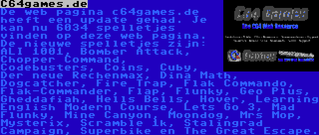 C64games.de | De web pagina c64games.de heeft een update gehad. Je kan nu 6034 spelletjes vinden op deze web pagina. De nieuwe spelletjes zijn: ALI 1001, Bomber Attack, Chopper Command, Codebusters, Coins, Cuby, Der neue Rechenmax, Dina Math, Dogcatcher, Fire Trap, Flak Commando, Flak-Commander, Flap, Flunky, Geo Plus, Gheddafiah, Hells Bells, Hover, Learning English Modern Course, Lets Go 3, Mad Flunky, Mine Canyon, Moondog, Mrs Mop, Mysterix, Scramble 1k, Stalingrad Campaign, Superbike en The Great Escape.