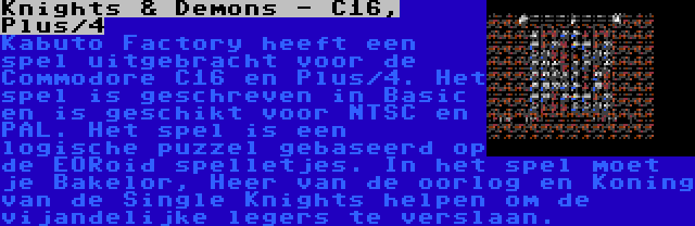 Knights & Demons - C16, Plus/4 | Kabuto Factory heeft een spel uitgebracht voor de Commodore C16 en Plus/4. Het spel is geschreven in Basic en is geschikt voor NTSC en PAL. Het spel is een logische puzzel gebaseerd op de EORoid spelletjes. In het spel moet je Bakelor, Heer van de oorlog en Koning van de Single Knights helpen om de vijandelijke legers te verslaan.