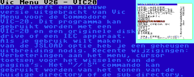 Vic Menu V26 - VIC20 | Boray heeft een nieuwe versie uitgebracht van Vic Menu voor de Commodore VIC-20. Dit programma kan gebruikt worden met een VIC-20 en een originele disk drive of een IEC apparaat. Als je gebruik wilt maken van de JSLOAD optie heb je een geheugen uitbreiding nodig. Recente wijzigingen: Verbeteringen aan het menu, cursor toetsen voor het wisselen van de pagina's. Het //:S commando kan gebruikt worden van het tonen van de huidige directory of de sub directory.