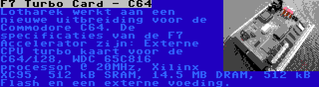 F7 Turbo Card - C64 | Lotharek werkt aan een nieuwe uitbreiding voor de Commodore C64. De specificaties van de F7 Accelerator zijn: Externe CPU turbo kaart voor de C64/128, WDC 65C816 processor @ 20MHz, Xilinx XC95, 512 kB SRAM, 14.5 MB DRAM, 512 kB Flash en een externe voeding.