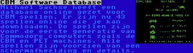 CBM Software Database | Michael Sachse heeft een database online gezet voor CBM spellen. Er zijn nu 43 spellen online die je kan downloaden. De spellen zijn voor de eerste generatie van Commodore computers zoals de CBM en PET machines. Alle spellen zijn voorzien van een schermafbeelding en details.