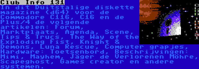 Club Info 131 | In dit Duitstalige diskette magazine (d64) voor de Commodore C116, C16 en de Plus/4 de volgende artikelen: Forum, Marktplaats, Agenda, Scene, Tips & Trucs, The Way of the Exploding Fist, Knight & Demons, Luna Rescue, Computer grapjes, Hardware: Toetsenbord, Beschrijvingen: Mimi, Mayhem, Jäger de Verlorenen Möhre, Scapeghost, Games creator en andere systemen.