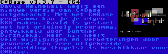 C*Base v3.3.7 - C64 | David Weinehall heeft een nieuwe versie van C*Base uitgebracht. Met het C*Base programma kan je je eigen BBS maken. David is gestart met het originele programma, ontwikkeld door Gunther Birznieks, maar hij heeft vele wijzigingen en verbeteringen door gevoerd. Een zeer uitgebreide handleiding (Engels) is beschikbaar voor C*Base.