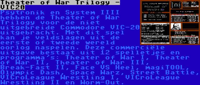 Theater of War Trilogy - VIC20 | Psytronik en System IIII hebben de Theater of War Trilogy voor de niet uitgebreide Commodore VIC-20 uitgebracht. Met dit spel kan je veldslagen uit de eerste of tweede wereld oorlog naspelen. Deze commerciële uitgave bestaat uit 12 spelletjes en programma's: Theater of War I, Theater of War II, Theater of War III, Break-Fast II, Face VS Heel, magiTOOL, Olympic Dash, Space Warz, Street Battle, VICroLeague Wrestling I, VICroLeague Wrestling II en Worm-Out.