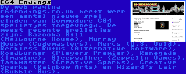 C64 Endings | De web pagina c64endings.co.uk heeft weer een aantal nieuwe spel einden van Commodore C64 spelletjes toegevoegd. De meest recente spelletjes zijn: Bazooka Bill (Melbourne House), Murray Mouse (Codemasters), Mercs (U.S. Gold), Reckless Rufus (Alternative Software), Roadburner (Players Premier), Renegade (Imagine), Sleepwalker (Zeppelin Games), Taskmaster (Creative Sparks), Creative Sparks (Rainbow Arts) en Wizard's Lair (Bubble Bus).