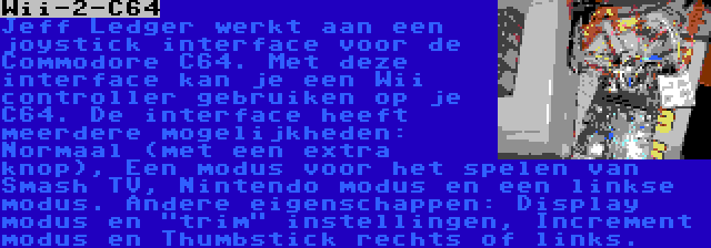 Wii-2-C64 | Jeff Ledger werkt aan een joystick interface voor de Commodore C64. Met deze interface kan je een Wii controller gebruiken op je C64. De interface heeft meerdere mogelijkheden: Normaal (met een extra knop), Een modus voor het spelen van Smash TV, Nintendo modus en een linkse modus. Andere eigenschappen: Display modus en trim instellingen, Increment modus en Thumbstick rechts of links.