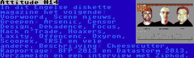 Attitude #14 | In dit Engelse diskette magazine het volgende: Voorwoord, Scene nieuws, Groepen: Arsenic, Censor Design, Dekadence, Focus, Hack n'Trade, Hoaxers, Laxity, Offencenc, Oxyron, Scoopex, TRSI en vele andere. Beschrijving: Cheesecutter, Rapportage: BFP 2013 en Datastorm 2013, Verzamelen en een interview met Ziphod.