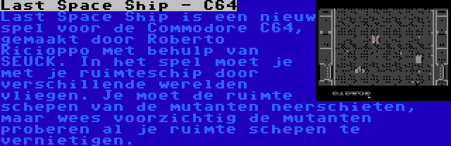 Last Space Ship - C64 | Last Space Ship is een nieuw spel voor de Commodore C64, gemaakt door Roberto Ricioppo met behulp van SEUCK. In het spel moet je met je ruimteschip door verschillende werelden vliegen. Je moet de ruimte schepen van de mutanten neerschieten, maar wees voorzichtig de mutanten proberen al je ruimte schepen te vernietigen.