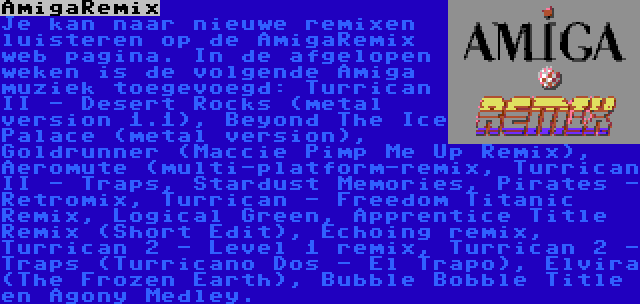 AmigaRemix | Je kan naar nieuwe remixen luisteren op de AmigaRemix web pagina. In de afgelopen weken is de volgende Amiga muziek toegevoegd: Turrican II - Desert Rocks (metal version 1.1), Beyond The Ice Palace (metal version), Goldrunner (Maccie Pimp Me Up Remix), Aeromute (multi-platform-remix, Turrican II - Traps, Stardust Memories, Pirates - Retromix, Turrican - Freedom Titanic Remix, Logical Green, Apprentice Title Remix (Short Edit), Echoing remix, Turrican 2 - Level 1 remix, Turrican 2 - Traps (Turricano Dos - El Trapo), Elvira (The Frozen Earth), Bubble Bobble Title en Agony Medley.