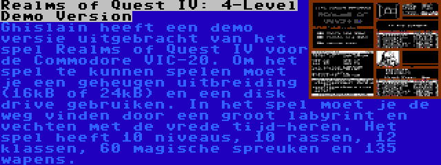 Realms of Quest IV: 4-Level Demo Version | Ghislain heeft een demo versie uitgebracht van het spel Realms of Quest IV voor de Commodore VIC-20. Om het spel te kunnen spelen moet je een geheugen uitbreiding (16kB of 24kB) en een disk drive gebruiken. In het spel moet je de weg vinden door een groot labyrint en vechten met de vrede tijd-heren. Het spel heeft 10 niveaus, 10 rassen, 12 klassen, 60 magische spreuken en 135 wapens.