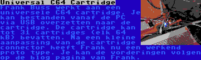 Universal C64 Cartridge | Frank Buss werkt aan een universele C64 cartridge. Je kan bestanden vanaf de PC via USB overzetten naar de cartridge. De cartridge kan tot 31 cartridges (elk 64 kB) bevatten. Na een kleine aanpassing van de cartridge connector heeft Frank nu een werkend proto type. Je kan de vorderingen volgen op de blog pagina van Frank.