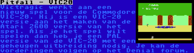 Pitfall - VIC20 | Victragic werkt aan een nieuw spel voor de Commodore VIC-20. Hij is een VIC-20 versie aan het maken van de Atari 2600 versie van het spel. Als je het spel wilt spelen dan heb je een PAL versie van de VIC-20 met een geheugen uitbreiding nodig. Je kan de vorderingen volgen op het Denial forum.