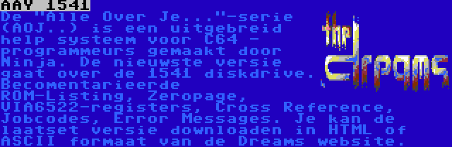 AAY 1541 | De Alle Over Je...-serie (AOJ..) is een uitgebreid help systeem voor C64 - programmeurs gemaakt door Ninja. De nieuwste versie gaat over de 1541 diskdrive. Becomentarieerde ROM-Listing, Zeropage, VIA6522-registers, Cross Reference, Jobcodes, Error Messages. Je kan de laatset versie downloaden in HTML of ASCII formaat van de Dreams website.