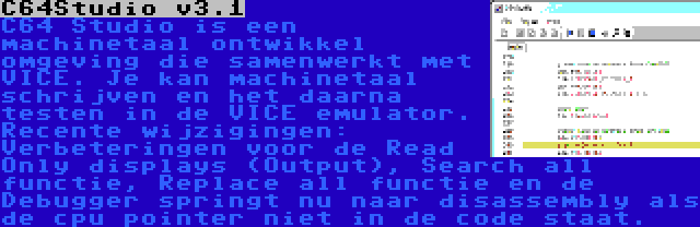 C64Studio v3.1 | C64 Studio is een machinetaal ontwikkel omgeving die samenwerkt met VICE. Je kan machinetaal schrijven en het daarna testen in de VICE emulator. Recente wijzigingen: Verbeteringen voor de Read Only displays (Output), Search all functie, Replace all functie en de Debugger springt nu naar disassembly als de cpu pointer niet in de code staat.