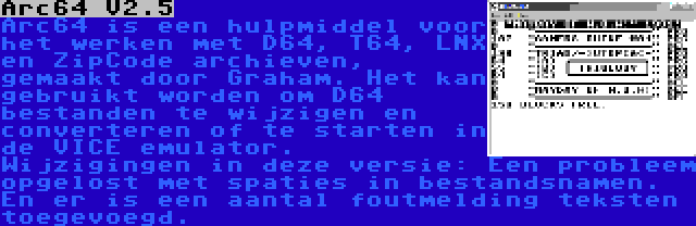 Arc64 V2.5 | Arc64 is een hulpmiddel voor het werken met D64, T64, LNX en ZipCode archieven, gemaakt door Graham. Het kan gebruikt worden om D64 bestanden te wijzigen en converteren of te starten in de VICE emulator. Wijzigingen in deze versie: Een probleem opgelost met spaties in bestandsnamen. En er is een aantal foutmelding teksten toegevoegd.