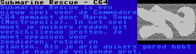 Submarine Rescue - C64 | Submarine Rescue is een nieuw spel voor de Commodore C64 gemaakt door Marek Sowo (Noctropolis). In het spel moet je duikers redden uit verschillende grotten. Je moet oppassen voor zeedieren, rotsen en planten. Als je drie duikers gered hebt kan je naar de volgende grot.