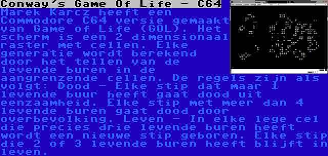 Conway's Game Of Life - C64 | Marek Karcz heeft een Commodore C64 versie gemaakt van Game of Life (GOL). Het scherm is een 2 dimensionaal raster met cellen. Elke generatie wordt berekend door het tellen van de levende buren in de aangrenzende cellen. De regels zijn als volgt: Dood - Elke stip dat maar 1 levende buur heeft gaat dood uit eenzaamheid. Elke stip met meer dan 4 levende buren gaat dood door overbevolking. Leven - In elke lege cel die precies drie levende buren heeft wordt een nieuwe stip geboren. Elke stip die 2 of 3 levende buren heeft blijft in leven.