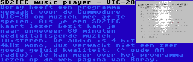 SD2IEC music player - VIC-20 | Boray heeft een programma gemaakt voor de Commodore VIC-20 om muziek mee af te spelen. Als je een SD2IEC kaart lezer bezit kan je naar ongeveer 60 minuten gedigitaliseerde muziek luisteren. De audio is 4 bit 4kHz mono, dus verwacht niet een zeer goede geluid kwaliteit. (~ oude AM radio). Je kan meer over het programma lezen op de web pagina van Boray.