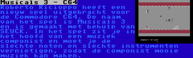 Musicals 3 - C64 | Roberto Ricioppo heeft een nieuw spel uitgebracht voor de Commodore C64. De naam van het spel is Musicals 3 en is gemaakt met behulp van SEUCK. In het spel zit je in het hoofd van een muziek componist en moet je de slechte noten en slechte instrumenten vernietigen, zodat de componist mooie muziek kan maken.