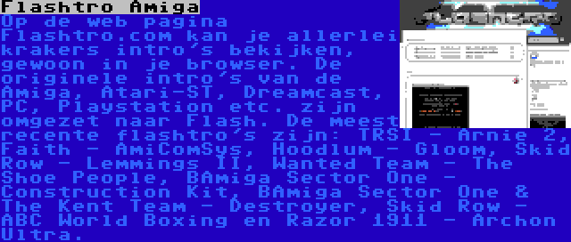 Flashtro Amiga | Op de web pagina Flashtro.com kan je allerlei krakers intro's bekijken, gewoon in je browser. De originele intro's van de Amiga, Atari-ST, Dreamcast, PC, Playstation etc. zijn omgezet naar Flash. De meest recente flashtro's zijn: TRSI - Arnie 2, Faith - AmiComSys, Hoodlum - Gloom, Skid Row - Lemmings II, Wanted Team - The Shoe People, BAmiga Sector One - Construction Kit, BAmiga Sector One & The Kent Team - Destroyer, Skid Row - ABC World Boxing en Razor 1911 - Archon Ultra.