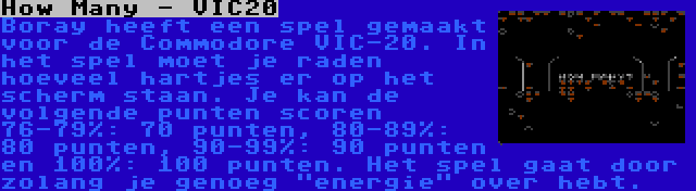 How Many - VIC20 | Boray heeft een spel gemaakt voor de Commodore VIC-20. In het spel moet je raden hoeveel hartjes er op het scherm staan. Je kan de volgende punten scoren 76-79%: 70 punten, 80-89%: 80 punten, 90-99%: 90 punten en 100%: 100 punten. Het spel gaat door zolang je genoeg energie over hebt.