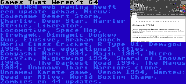 Games That Weren't 64 | De GTW64 web pagina heeft een update gehad. Nieuw: Codename Desert Storm, Charlie, Deep Star, Harrier Strike, Liberator, Locomotive, Space Hop, Firehawk, Dinnamic Donkey Duo, Elusive, Graham Gooch World Class Cricket, R-Type V1, Demigod 1994, Hi-Tec educational titles, Kobyashi Naru 1994, Majik 1994, Micro Driv’in, Nightwing 1994, Shard of Inovar 1994, , The Darkest Road 1994, The Magus 1994, Unknown Ikari Warriors clone, Unnamed Karate game, Venom 1994, Wanted: Dead or Alive, World Boxing Champ, Zombies en 44 updates.