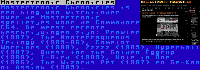 Mastertronic Chronicles | Mastertronic Chronicles is een blog van witchfinder over de Mastertronic spelletjes voor de Commodore C64. De meest recente beschrijvingen zijn: Prowler (1987), The Nonterraqueous Trilogy (1985-86), Camelot Warriors (1988), Zzzzz (1985), Hyperball (1987), Quest for the Golden Eggcup (1988), T-Bird (1989), Hole in One (1986), The Wizards Pet (1987) en Se-Kaa of Assiah (1985).