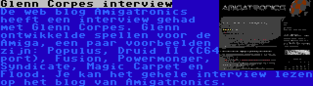 Glenn Corpes interview | De web blog Amigatronics heeft een interview gehad met Glenn Corpes. Glenn ontwikkelde spellen voor de Amiga, een paar voorbeelden zijn: Populus, Druid II (C64 port), Fusion, Powermonger, Syndicate, Magic Carpet en Flood. Je kan het gehele interview lezen op het blog van Amigatronics.